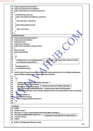 208
45 import org.apache.struts.action.*;
46 import org.apache.struts.validator.*;
47 public class UserForm extends ActionForm
48 {
49 private String username ;
50 public void setUsername(String username)
51 {
52 this.username = username;
53 }
54 public String getUsername()
55 {
56 return username;
57 }
58 }
UserAction.java
59 import org.apache.struts.action.*;
60 import javax.servlet.http.*;
61 import java.util.*;
62 import javax.naming.*;
63 public class UserAction extends Action
64 {
65 Wish wor=null;
66 public UserAction()
67 {
68 try
69 {
70 InitialContext ic=new InitialContext();
71 wor=(Wish)ic.lookup("Wish");
72 }
73 catch(Exception e)
74 { e.printStackTrace();}
75 }
76 public ActionForward execute(ActionMapping mapping,ActionForm form,HttpServletRequest
request,HttpServletResponse response)throws Exception
77 {
78 try
79 {
80 System.out.println("In UserAction:execute() ");
81 UserForm rf = (UserForm)form;
82 String user = rf.getUsername();
83 String result=wor.getWishMsg(user); //calling business method of EJB Component
84 request.setAttribute("result",result); //keeping the result in the request attribute to send to result page
85 }
86 catch(Exception e)
87 { e.printStackTrace();}
88 return mapping.findForward("res");
89 }
90 }
result.jsp
91 <html>
92 <body><center>
93 <font size = 5 color = green>Result Page</font>Wish message is
94 <%=request.getAttribute("result") %>
95 </center></body>
96 </html>
2) EJB 3.x Component Source code
Lookup code to get wrapperobject reference from JNDI
registry.
Reading formdata fromFormBean class object.
Displaying the result gathered from request attribute.
M
Y
JA
V
A
H
U
B.CO
M
MYJAVAHUB.COM
 