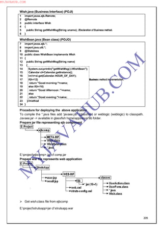 209
Wish.java (Business Interface) (POJI)
1 import javax.ejb.Remote;
2 @Remote
3 public interface Wish
4 {
5 public String getWishMsg(String uname); //Declaration of Business method.
6 }
WishBean.java (Bean class) (POJO)
7 import javax.ejb.*;
8 import java.util.*;
9 @Stateless
10 public class WishBean implements Wish
11 {
12 public String getWishMsg(String name)
13 {
14 System.out.println("getWishMsg(-):WishBean");
15 Calendar cl=Calendar.getInstance();
16 int h=cl.get(Calendar.HOUR_OF_DAY);
17 if(h<12) Business method implementation.
18 return "Good morning:"+name;
19 else if(h<16)
20 return "Good Afternoon :"+name;
21 else
22 return "Good evening:"+name;
23 }//method
24 }
Procedure for deploying the above application
To compile the *.java files add ―javaee.jar‖ (glassfish) or weblogic (weblogic) to classpath.
Javaee.jar -> available in glassfish homeappserverlib folder.
Prepare jar file representing ejb component
E:projectejbcomp>.jar cf comp.jar
Prepare war file represents web application
 Get wish.class file from ejbcomp
E:projectstrutsapp>jar cf strutsapp.war
M
Y
JA
V
A
H
U
B.CO
M
MYJAVAHUB.COM
 
