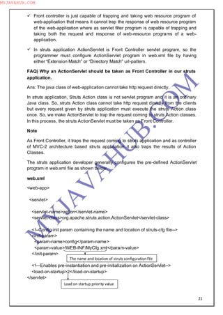 21
 Front controller is just capable of trapping and taking web resource program of
web-application that means it cannot trap the response of web resource program
of the web-application where as servlet filter program is capable of trapping and
taking both the request and response of web-resource programs of a web-
application.
 In struts application ActionServlet is Front Controller servlet program, so the
programmer must configure ActionServlet program in web.xml file by having
either “Extension Match” or “Directory Match” url-pattern.
FAQ) Why an ActionServlet should be taken as Front Controller in our struts
application.
Ans: The java class of web-application cannot take http request directly.
In struts application, Struts Action class is not servlet program and it is an ordinary
Java class. So, struts Action class cannot take http request directly from the clients
but every request given by struts application must execute the struts Action class
once. So, we make ActionServlet to trap the request coming to struts Action classes.
In this process, the struts ActionServlet must be taken as Front Controller.
Note
As Front Controller, it traps the request coming to struts application and as controller
of MVC-2 architecture based struts application it also traps the results of Action
Classes.
The struts application developer generally configures the pre-defined ActionServlet
program in web.xml file as shown below.
web.xml
<web-app>
<servlet>
<servlet-name>action</servlet-name>
<servlet-class>org.apache.struts.action.ActionServlet</servlet-class>
<!--Config init param containing the name and location of struts-cfg file-->
<init-param>
<param-name>config</param-name>
<param-value>/WEB-INF/MyCfg.xml</param-value>
</init-param>
<!—Enables pre-instantiation and pre-initialization on ActionServlet-->
<load-on-startup>2</load-on-startup>
</servlet>
The name and location of struts configurationfile
Load on startup priority value
M
Y
JA
V
A
H
U
B.CO
M
MYJAVAHUB.COM
 