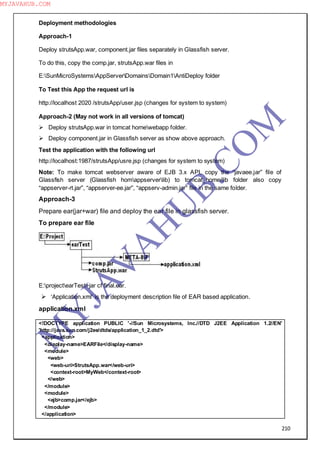 210
Deployment methodologies
Approach-1
Deploy strutsApp.war, component.jar files separately in Glassfish server.
To do this, copy the comp.jar, strutsApp.war files in
E:SunMicroSystemsAppServerDomainsDomain1AntiDeploy folder
To Test this App the request url is
http://localhost 2020 /strutsApp/user.jsp (changes for system to system)
Approach-2 (May not work in all versions of tomcat)
 Deploy strutsApp.war in tomcat homewebapp folder.
 Deploy component.jar in Glassfish server as show above approach.
Test the application with the following url
http://localhost:1987/strutsApp/usre.jsp (changes for system to system)
Note: To make tomcat webserver aware of EJB 3.x API, copy the “javaee.jar” file of
Glassfish server (Glassfish homappserverlib) to tomcat_home/lib folder also copy
“appserver-rt.jar”, “appserver-ee.jar”, “appserv-admin.jar” file in the same folder.
Approach-3
Prepare ear(jar+war) file and deploy the ear file in glassfish server.
To prepare ear file
E:projectearTest>jar cf final.ear.
 ―Application.xml‖ is the deployment description file of EAR based application.
application.xml
<!DOCTYPE application PUBLIC '-//Sun Microsystems, Inc.//DTD J2EE Application 1.2//EN'
'http://java.sun.com/j2ee/dtds/application_1_2.dtd'>
<application>
<display-name>EARFile</display-name>
<module>
<web>
<web-uri>StrutsApp.war</web-uri>
<context-root>MyWeb</context-root>
</web>
</module>
<module>
<ejb>comp.jar</ejb>
</module>
</application>
M
Y
JA
V
A
H
U
B.CO
M
MYJAVAHUB.COM
 