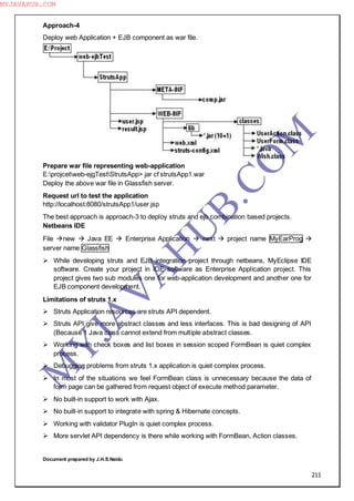 211
Approach-4
Deploy web Application + EJB component as war file.
Prepare war file representing web-application
E:projcetweb-ejgTestStrutsApp> jar cf strutsApp1.war
Deploy the above war file in Glassfish server.
Request url to test the application
http://localhost:8080/strutsApp1/user.jsp
The best approach is approach-3 to deploy struts and ejb combination based projects.
Netbeans IDE
File new  Java EE  Enterprise Application  next  project name MyEarProg 
server name Glassfish
 While developing struts and EJB integration project through netbeans, MyEclipse IDE
software. Create your project in IDE software as Enterprise Application project. This
project gives two sub modules one for web-application development and another one for
EJB component development.
Limitations of struts 1.x
 Struts Application resources are struts API dependent.
 Struts API give more abstract classes and less interfaces. This is bad designing of API
(Because 1 Java class cannot extend from multiple abstract classes.
 Working with check boxes and list boxes in session scoped FormBean is quiet complex
process.
 Debugging problems from struts 1.x application is quiet complex process.
 In most of the situations we feel FormBean class is unnecessary because the data of
form page can be gathered from request object of execute method parameter.
 No built-in support to work with Ajax.
 No built-in support to integrate with spring & Hibernate concepts.
 Working with validator PlugIn is quiet complex process.
 More servlet API dependency is there while working with FormBean, Action classes.
Document prepared by J.H.S.Naidu
M
Y
JA
V
A
H
U
B.CO
M
MYJAVAHUB.COM
 