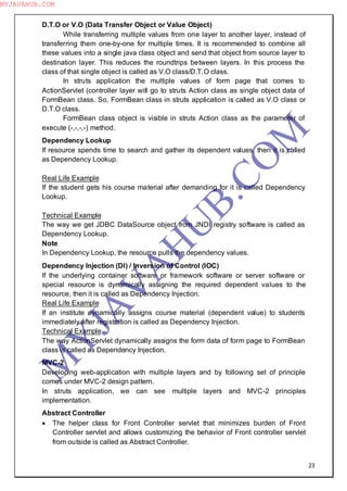 23
D.T.O or V.O (Data Transfer Object or Value Object)
While transferring multiple values from one layer to another layer, instead of
transferring them one-by-one for multiple times. It is recommended to combine all
these values into a single java class object and send that object from source layer to
destination layer. This reduces the roundtrips between layers. In this process the
class of that single object is called as V.O class/D.T.O class.
In struts application the multiple values of form page that comes to
ActionServlet (controller layer will go to struts Action class as single object data of
FormBean class. So, FormBean class in struts application is called as V.O class or
D.T.O class.
FormBean class object is visible in struts Action class as the parameter of
execute (-,-,-,-) method.
Dependency Lookup
If resource spends time to search and gather its dependent values, then it is called
as Dependency Lookup.
Real Life Example
If the student gets his course material after demanding for it is called Dependency
Lookup.
Technical Example
The way we get JDBC DataSource object from JNDI registry software is called as
Dependency Lookup.
Note
In Dependency Lookup, the resource pulls the dependency values.
Dependency Injection (DI) / Inversion of Control (IOC)
If the underlying container software or framework software or server software or
special resource is dynamically assigning the required dependent values to the
resource, then it is called as Dependency Injection.
Real Life Example
If an institute dynamically assigns course material (dependent value) to students
immediately after registration is called as Dependency Injection.
Technical Example
The way ActionServlet dynamically assigns the form data of form page to FormBean
class is called as Dependency Injection.
MVC-2
Developing web-application with multiple layers and by following set of principle
comes under MVC-2 design pattern.
In struts application, we can see multiple layers and MVC-2 principles
implementation.
Abstract Controller
 The helper class for Front Controller servlet that minimizes burden of Front
Controller servlet and allows customizing the behavior of Front controller servlet
from outside is called as Abstract Controller.
M
Y
JA
V
A
H
U
B.CO
M
MYJAVAHUB.COM
 
