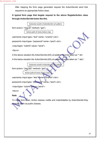 27
After trapping the form page generated request the ActionServlet send that
request to an appropriate Action class.
A typical form page that targets request to the above RegisterAction class
through ActionServlet looks like this.
form action= “/reg.do” method= “get”>
username:<input type= “text” name= “uname”><br/>
password:<input type= “password” name= “pwd”>>br/>
<input type= “submit” value= “send”>
</form>
In the above situation the ActionServlet (AS) url-pattern must be taken as “*.do”.
In the below situation the ActionServlet (AS) url-pattern must be taken as “*.abc”.
form action= “/reg.abc” method= “get”>
username:<input type= “text” name= “uname”><br/>
password:<input type= “password” name= “pwd”>>br/>
<input type= “submit” value= “send”>
</form>
Note
To make form bean, Action classes visible and instantiatable by ActionServlet they
must be taken as public classes.
Action path of struts Action class
Extension word in ActionServlet url-pattern
Action path of struts Action class
Extension word in ActionServlet url-pattern
M
Y
JA
V
A
H
U
B.CO
M
MYJAVAHUB.COM
 