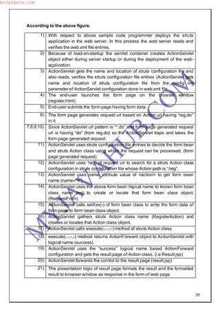 29
According to the above figure.
1) With respect to above sample code programmer deploys the struts
application in the web server. In this process the web server reads and
verifies the web.xml file entries.
2) Because of load-on-startup the servlet container creates ActionServlet
object either during server startup or during the deployment of the web-
application.
3) ActionServlet gets the name and location of struts configuration file and
also reads, verifies the struts configuration file entries (ActionServlet gets
name and location of struts configuration file from the config init
parameter of ActionServlet configuration done in web.xml file.
4) The end-user launches the form page on the browser window
(register.html)
5) End-user submits the form page having form data.
6) The form page generates request url based on Action url having “reg.do”
in it.
7,8,9,10) Since ActionServlet url pattern is “*.do” and form page generated request
url is having “do” (from reg.do) so the ActionServlet traps and takes the
form page generated request.
11) ActionServlet uses struts configuration file entries to decide the form bean
and struts Action class using which the request can be processed. (form
page generated request)
12) ActionServlet uses “reg” of request url to search for a struts Action class
configuration in struts configuration file whose Action path is “/reg”.
13) ActionServlet uses name attribute value of <action> to get form bean
name (name=”rf”)
14) ActionServlet uses the above form bean logical name to known form bean
class name and to create or locate that form bean class object.
(RequestFrom)
15) ActionServlet calls setXxx(-) of form bean class to write the form data of
form page to form bean class object.
16) ActionServlet gathers struts Action class name (RegisterAction) and
creates or locates that Action class object.
17) ActionServlet calls execute(-,-,-,-) method of struts Action class.
18) execute(-,-,-,-) method returns ActionForward object to ActionServlet with
logical name (success)
19) ActionServlet uses the “success” logical name based ActionForward
configuration and gets the result page of Action class. (i.e Result.jsp)
20) ActionServlet forwards the control to the result page (result.jsp)
21) The presentation logic of result page formats the result and the formatted
result to browser window as response in the form of web page.
M
Y
JA
V
A
H
U
B.CO
M
MYJAVAHUB.COM
 