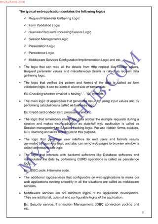 3
The typical web-application contains the following logics
 Request Parameter Gathering Logic
 Form Validation Logic
 Business/Request Processing/Service Logic
 Session Management Logic
 Presentation Logic
 Persistence Logic
 Middleware Services Configuration/Implementation Logic and etc.
 The logic that can read all the details from Http request like header values,
Request parameter values and miscellaneous details is called as request data
gathering logic.
 The logic that verifies the pattern and format of the data is called as form
validation logic. It can be done at client side or server side.
Ex: Checking whether email id is having ―.‖ , ―@‖ symbols.
 The main logic of application that generates result by using input values and by
performing calculations is called as business logic.
Ex: Credit card or debit card processing and etc.
 The logic that remembers client/user data across the multiple requests during a
session and makes web-application as state-full web application is called as
Session management or Session tracking logic. We use hidden forms, cookies,
URL rewriting and extra techniques to this purpose.
 The logic that generates user interface for end users and formats results
generated by business logic and also can send web-pages to browser window is
called as presentation logic.
 The logic that interacts with backend softwares like Database softwares and
manipulates the data by performing CURD operations is called as persistence
logic.
Ex: JDBC code, Hibernate code.
 The additional logic/services that configurable on web-applications to make our
web applications running smoothly in all the situations are called as middleware
services.
 Middleware services are not minimum logics of the application development.
They are additional, optional and configurable logics of the application.
Ex: Security service, Transaction Management, JDBC connection pooling and
etc.
M
Y
JA
V
A
H
U
B.CO
M
MYJAVAHUB.COM
 