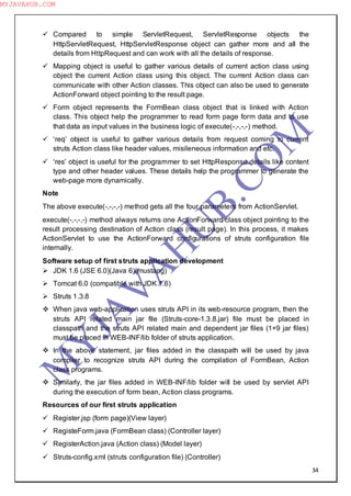 34
 Compared to simple ServletRequest, ServletResponse objects the
HttpServletRequest, HttpServletResponse object can gather more and all the
details from HttpRequest and can work with all the details of response.
 Mapping object is useful to gather various details of current action class using
object the current Action class using this object. The current Action class can
communicate with other Action classes. This object can also be used to generate
ActionForward object pointing to the result page.
 Form object represents the FormBean class object that is linked with Action
class. This object help the programmer to read form page form data and to use
that data as input values in the business logic of execute(-,-,-,-) method.
 ―req‖ object is useful to gather various details from request coming to current
struts Action class like header values, misileneous information and etc.
 ―res‖ object is useful for the programmer to set HttpResponse details like content
type and other header values. These details help the programmer to generate the
web-page more dynamically.
Note
The above execute(-,-,-,-) method gets all the four parameters from ActionServlet.
execute(-,-,-,-) method always returns one ActionForward class object pointing to the
result processing destination of Action class (result page). In this process, it makes
ActionServlet to use the ActionForward configurations of struts configuration file
internally.
Software setup of first struts application development
 JDK 1.6 (JSE 6.0)(Java 6)(mustang)
 Tomcat 6.0 (compatible with JDK 1.6)
 Struts 1.3.8
 When java web-application uses struts API in its web-resource program, then the
struts API related main jar file (Struts-core-1.3.8.jar) file must be placed in
classpath and the struts API related main and dependent jar files (1+9 jar files)
must be placed in WEB-INF/lib folder of struts application.
 In the above statement, jar files added in the classpath will be used by java
compiler to recognize struts API during the compilation of FormBean, Action
class programs.
 Similarly, the jar files added in WEB-INF/lib folder will be used by servlet API
during the execution of form bean, Action class programs.
Resources of our first struts application
 Register.jsp (form page)(View layer)
 RegisteForm.java (FormBean class) (Controller layer)
 RegisterAction.java (Action class) (Model layer)
 Struts-config.xml (struts configuration file) (Controller)
M
Y
JA
V
A
H
U
B.CO
M
MYJAVAHUB.COM
 