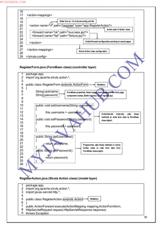 39
16
17
18
19
20
21
22
23
24
25
26
27
28
29
<action-mappings>
<action name="rf" path="/register" type="app.RegisterAction">
<forward name="ok" path="/success.jsp"/>
<forward name="fail" path="/failure.jsp"/>
</action>
</action-mappings>
</struts-config>
RegisterForm.java (FormBean class) (controller layer)
1
2
3
4
5
6
7
8
9
10
11
12
13
14
15
16
17
18
19
20
21
22
23
23
24
25
26
package app;
import org.apache.struts.action.*;
public class RegisterForm extends ActionForm
{
String username;
String password;
public void setUsername(String username)
{
this.username = username;
}
public void setPassword(String password)
{
this.password = password;
}
public String getUsername()
{
return username;
}
public String getPassword()
{
return password;
}
}
RegisterAction.java (Struts Action class) (model layer)
1
2
3
4
5
6
7
8
9
package app;
import org.apache.struts.action.*;
import javax.servlet.http.*;
public class RegisterAction extends Action
{
public ActionForward execute(ActionMapping mapping,ActionFormform,
HttpServletRequest request,HttpServletResponse response)
throws Exception
Refer line no: 12 of struts-config.xml file
Action path of Action class
Struts Action class configuration
ActionForward configuration pointing to result pages
Madatory
FormBean properties, these names must match with the form page
component names. (Refer line nos: 5,6 of register.jsp)
ActionServlet internally calls these
methods to write form data to FormBean
class object.
Programmer calls these methods in struts
Action class to read form data from
FormBean classobject.
Madatory
M
Y
JA
V
A
H
U
B.CO
M
MYJAVAHUB.COM
 