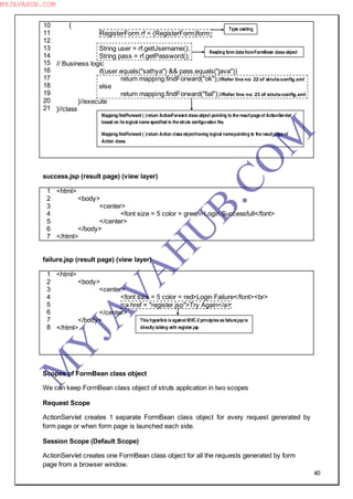 40
10
11
12
13
14
15
16
17
18
19
20
21
{
RegisterForm rf = (RegisterForm)form;
String user = rf.getUsername();
String pass = rf.getPassword();
// Business logic
if(user.equals("sathya") && pass.equals("java"))
return mapping.findForward("ok");//Refer line no: 22 of struts-config.xml
else
return mapping.findForward("fail");//Refer line no: 23 of struts-config.xml
}//execute
}//class
success.jsp (result page) (view layer)
1
2
3
4
5
6
7
<html>
<body>
<center>
<font size = 5 color = green>Login Successfull</font>
</center>
</body>
</html>
failure.jsp (result page) (view layer)
1
2
3
4
5
6
7
8
<html>
<body>
<center>
<font size = 5 color = red>Login Failure</font><br>
<a href = "register.jsp">Try Again</a>
</center>
</body>
</html>
Scopes of FormBean class object
We can keep FormBean class object of struts application in two scopes
Request Scope
ActionServlet creates 1 separate FormBean class object for every request generated by
form page or when form page is launched each side.
Session Scope (Default Scope)
ActionServlet creates one FormBean class object for all the requests generated by form
page from a browser window.
Type casting
Reading form data fromFormBean class object
Mapping.findForward ( )return ActionForward class object pointing to the resultpage of ActionServlet
based on its logical name specified in the struts configuration file.
Mapping.findForward ( )return Action class objecthaving logical namepointing to the result page of
Action class.
This hyperlink is against MVC-2 principles as failure.jspis
directly talking with register.jsp
M
Y
JA
V
A
H
U
B.CO
M
MYJAVAHUB.COM
 
