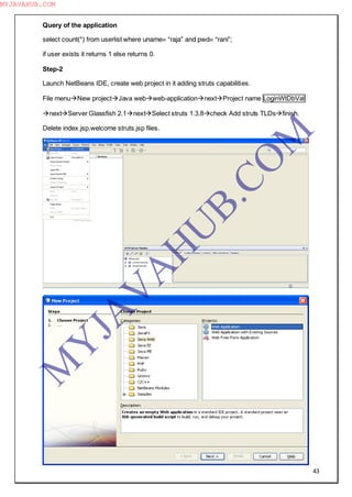 43
Query of the application
select count(*) from userlist where uname= “raja” and pwd= “rani”;
if user exists it returns 1 else returns 0.
Step-2
Launch NetBeans IDE, create web project in it adding struts capabilities.
File menuNew projectJava webweb-applicationnextProject name LoginWtDbVal
nextServer Glassfish 2.1nextSelect struts 1.3.8check Add struts TLDsfinish.
Delete index.jsp,welcome struts.jsp files.
M
Y
JA
V
A
H
U
B.CO
M
MYJAVAHUB.COM
 