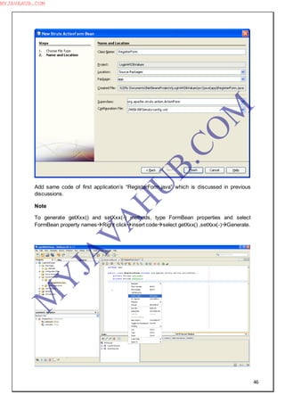 46
Add same code of first application‖s “RegisterForm.java” which is discussed in previous
discussions.
Note
To generate getXxx() and setXxx(-) methods, type FormBean properties and select
FormBean property namesRight clickinsert codeselect getXxx() ,setXxx(-)Generate.
M
Y
JA
V
A
H
U
B.CO
M
MYJAVAHUB.COM
 