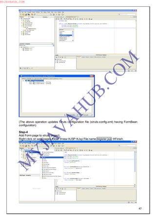 47
(The above operation updates struts configuration file (struts-config.xml) having FormBean
configuration)
Step-4
Add Form page to struts project.
Right click on web-pages foldernewJSPJsp File name register.jsp Finish.
M
Y
JA
V
A
H
U
B.CO
M
MYJAVAHUB.COM
 