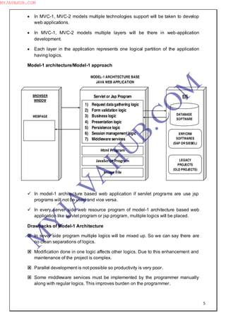 5
 In MVC-1, MVC-2 models multiple technologies support will be taken to develop
web applications.
 In MVC-1, MVC-2 models multiple layers will be there in web-application
development.
 Each layer in the application represents one logical partition of the application
having logics.
Model-1 architecture/Model-1 approach
 In model-1 architecture based web application if servlet programs are use jsp
programs will not be used and vice versa.
 In every server side web resource program of model-1 architecture based web
application like servlet program or jsp program, multiple logics will be placed.
Drawbacks of Model-1 Architecture
 In sever side program multiple logics will be mixed up. So we can say there are
no clean separations of logics.
 Modification done in one logic affects other logics. Due to this enhancement and
maintenance of the project is complex.
 Parallel development is not possible so productivity is very poor.
 Some middleware services must be implemented by the programmer manually
along with regular logics. This improves burden on the programmer.
MODEL-1 ARCHITECTURE BASE
JAVA WEB APPLICATION
1) Request datagathering logic
2) Form validation logic
3) Business logic
4) Presentation logic
5) Persistence logic
6) Session management logic
7) Middleware services
Servlet or Jsp Program
Html Program
JavaScript Program
Image File
BROWSER
WINDOW
WEBPAGE
EIS
DATABASE
SOFTWARE
ERP/CRM
SOFTWARES
(SAP OR SIEBEL)
LEGACY
PROJECTS
(OLD PROJECTS)
M
Y
JA
V
A
H
U
B.CO
M
MYJAVAHUB.COM
 