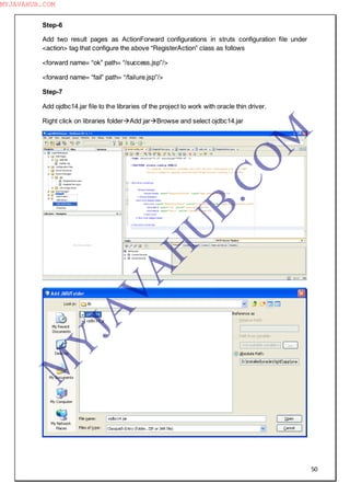 50
Step-6
Add two result pages as ActionForward configurations in struts configuration file under
<action> tag that configure the above “RegisterAction” class as follows
<forward name= “ok” path= “/success.jsp”/>
<forward name= “fail” path= “/failure.jsp”/>
Step-7
Add ojdbc14.jar file to the libraries of the project to work with oracle thin driver.
Right click on libraries folderAdd jarBrowse and select ojdbc14.jar
M
Y
JA
V
A
H
U
B.CO
M
MYJAVAHUB.COM
 
