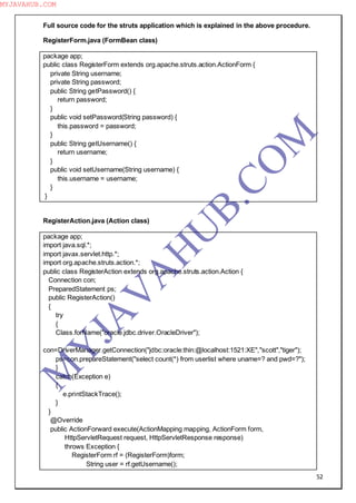 52
Full source code for the struts application which is explained in the above procedure.
RegisterForm.java (FormBean class)
package app;
public class RegisterForm extends org.apache.struts.action.ActionForm {
private String username;
private String password;
public String getPassword() {
return password;
}
public void setPassword(String password) {
this.password = password;
}
public String getUsername() {
return username;
}
public void setUsername(String username) {
this.username = username;
}
}
RegisterAction.java (Action class)
package app;
import java.sql.*;
import javax.servlet.http.*;
import org.apache.struts.action.*;
public class RegisterAction extends org.apache.struts.action.Action {
Connection con;
PreparedStatement ps;
public RegisterAction()
{
try
{
Class.forName("oracle.jdbc.driver.OracleDriver");
con=DriverManager.getConnection("jdbc:oracle:thin:@localhost:1521:XE","scott","tiger");
ps=con.prepareStatement("select count(*) from userlist where uname=? and pwd=?");
}
catch(Exception e)
{
e.printStackTrace();
}
}
@Override
public ActionForward execute(ActionMapping mapping, ActionForm form,
HttpServletRequest request, HttpServletResponse response)
throws Exception {
RegisterForm rf = (RegisterForm)form;
String user = rf.getUsername();
M
Y
JA
V
A
H
U
B.CO
M
MYJAVAHUB.COM
 