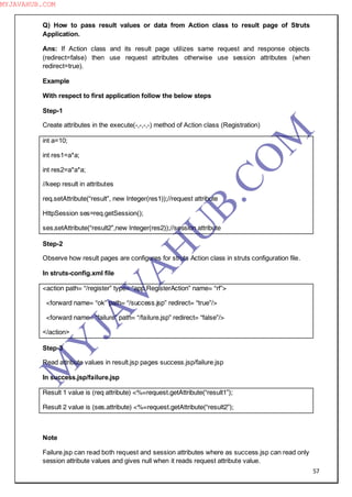 57
Q) How to pass result values or data from Action class to result page of Struts
Application.
Ans: If Action class and its result page utilizes same request and response objects
(redirect=false) then use request attributes otherwise use session attributes (when
redirect=true).
Example
With respect to first application follow the below steps
Step-1
Create attributes in the execute(-,-,-,-) method of Action class (Registration)
int a=10;
int res1=a*a;
int res2=a*a*a;
//keep result in attributes
req.setAttribute(“result”, new Integer(res1));//request attribute
HttpSession ses=req.getSession();
ses.setAttribute(“result2”,new Integer(res2));//session attribute
Step-2
Observe how result pages are configures for struts Action class in struts configuration file.
In struts-config.xml file
<action path= “/register” type= “app.RegisterAction” name= “rf”>
<forward name= “ok” path= “/success.jsp” redirect= “true”/>
<forward name= “failure” path= “/failure.jsp” redirect= “false”/>
</action>
Step-3
Read attribute values in result.jsp pages success.jsp/failure.jsp
In success.jsp/failure.jsp
Result 1 value is (req attribute) <%=request.getAttribute(“result1”);
Result 2 value is (ses.attribute) <%=request.getAttribute(“result2”);
Note
Failure.jsp can read both request and session attributes where as success.jsp can read only
session attribute values and gives null when it reads request attribute value.
M
Y
JA
V
A
H
U
B.CO
M
MYJAVAHUB.COM
 
