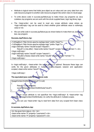 58
 Attribute is logical name that holds java object as an value and can carry data from one
web-resource program to another web-resource program like action class to result page.
 To write above code in success.jsp/failure.jsp to make those Jsp programs as Java
codeless Jsp programs we can work with the struts supplied bean, logic tag library tags.
 The <bean:write> can be used to read any scope attribute value where as
<logic:notEmpty> tag can be used to check whether given attribute value is null/empty
value or not.
 We can write code in success.jsp/failure.jsp as shown below to make them as Java code
less Jsp program.
Success.Jsp/Failure.Jsp:
<%@tagliburl=”http://struts.apache.org/tags-bean” prefix=”bean”%>
<%@tagliburl=”http://struts.apache.org/tags-logic” prefix=”logic”%>
<logic:notEmpty name=”results”scope=”request”>
Result1 is (req after): <bean:write name=”result1” scope=”request” format=”/> <br>
</logic:notEmpty>
<login:notEmpty name=”result2” scope=”session”>
Result2 is if(ses):<bean:write name=”result2” scope=”session” format=” ”/>
</logic:notEmpty>
In <logic:notEmpty>, <bean:write> the scope option is optional. Because these tags can
verify for the given attributes in multiple scopes.(request, session and application
scopes):<bean:write name=”result1”>
</logic:notEmpty>
The equivalent java code for the above code
if(pageContext.findAttribute(“result1”)!=null)
{
Result1 is (req attribute):
out.println(pageContext.findAttribute(“result”);
}
When scope attribute is not specificer the <logic:notEmpty> & <bean:write> tag
internally use pageContext.findAttribute(-) to verify the attribute in multiple scopes.
We can use <bean:write> tag to read form data from any scoped form bean class
object.
In success.Jsp/failure.Jsp:
<b> the given form data is </b> <br>
<bean:write name=”rf” property=”username”/><br>
<bean:write name=”rf” property=”password”/><br>
M
Y
JA
V
A
H
U
B.CO
M
MYJAVAHUB.COM
 