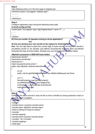 60
Step-2
Take following action url in the form page in (register.jsp)
<html:form action=”/x/y/register “method=”get”>
…………
…………
</html:form>
Step-3
Configure registration class having the following Action path.
In struts-config.xml file
<action path=”/x/y/register” type=”app.RegisterAction” name=”rf”….>
…….
…….
</action>
Q) Find out number of requests coming to struts application?
(or)
Q) Can you develop your own servlet as the replace for ActionServlet?
Ans: Yes, the right place to place this counter logic is Action servlet, but the action servlet is
pre-defined servlet so we develop user-defined ActionServlet extending from pre-defined
ActionServlet class at shown below. Develop your own ActionServlet as shown below.
//MyAsSrv.java(same in WEB-INF/class folder)
import javax.servlet.*
import javax.servlet.http.*
import java.io.*;
import org.apache.struts.action.*;
public class MyAsSrv extends ActionServlet
{
int cnt;
public void do get(HttpServletRequest req, HttpServletRequest res) throw
{
cnt ++;
ServletContent sc=get ServletContent();
sc.setAttribute(“counter”,new.Integer(cnt));
//call doGet(-,-) of pre-defined ActionServlet
super.doGet(req,res);
}
Step-2
Configure the above servlet in web.xml file as front controller by having extension match or
directory match url pattern.
<web-app>
<servlet>
<servlet-name> myaction</servlet-name>
<servlet-class> MyAsSrv</servlet-class>
<load-on-startup>2</load-on-startup>
</servlet>
<servlet-mapping>
<servlet-name>myaction</servlet-name>
<url-path> *do </url-path>
</servlet-mapping>
</web-app>
M
Y
JA
V
A
H
U
B.CO
M
MYJAVAHUB.COM
 