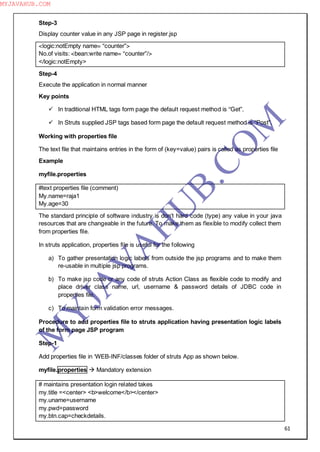 61
Step-3
Display counter value in any JSP page in register.jsp
<logic:notEmpty name= “counter”>
No.of visits: <bean:write name= “counter”/>
</logic:notEmpty>
Step-4
Execute the application in normal manner
Key points
 In traditional HTML tags form page the default request method is “Get”.
 In Struts supplied JSP tags based form page the default request method is “Post”.
Working with properties file
The text file that maintains entries in the form of (key=value) pairs is called as properties file
Example
myfile.properties
#text properties file (comment)
My.name=raja1
My.age=30
The standard principle of software industry is don‖t hard code (type) any value in your java
resources that are changeable in the future. To make them as flexible to modify collect them
from properties file.
In struts application, properties file is useful for the following
a) To gather presentation logic labels from outside the jsp programs and to make them
re-usable in multiple jsp programs.
b) To make jsp code or any code of struts Action Class as flexible code to modify and
place driver class name, url, username & password details of JDBC code in
properties file.
c) To maintain form validation error messages.
Procedure to add properties file to struts application having presentation logic labels
of the form page JSP program
Step-1
Add properties file in ―WEB-INF/classes folder of struts App as shown below.
myfile.properties  Mandatory extension
# maintains presentation login related takes
my.title =<center> <b>welcome</b></center>
my.uname=username
my.pwd=password
my.btn.cap=checkdetails.
M
Y
JA
V
A
H
U
B.CO
M
MYJAVAHUB.COM
 