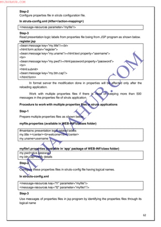 62
Step-2
Configure properties file in struts configuration file.
In struts-config.xml (After</action-mapping>)
<message-resources parameter=”myfile”/>
Step-3
Read presentation logic labels from properties file being from JSP program as shown below.
register.jsp
<bean:message key=”my.title”/><br>
<html:form action=”register”>
<bean:message key=”my.uname”/><html:text property=”username”>
<br>
<bean:message key=”my.pwd”/><html:password property=”password”>
<br>
<html:submit>
<bean:message key=”my.btn.cap”/>
</html:form>
In format server the modification done in properties will be affected only after the
reloading application.
Work with multiple properties files if there is need of keeping more than 500
messages in the properties file of struts application.
Procedure to work with multiple properties files in struts applications
Step-1
Prepare multiple properties files as shown below.
myfile.properties (available in WEB-INF/classes folder)
#maintains presentation logic related lables
my.title =<center><b>welcome</b></center>
my.uname=username
myfile1.properties (available in ―app‖ package of WEB-INF/class folder)
my.pwd=give password
my.btn.cap=verify details
Step-2
Configure these properties files in struts-config file having logical names.
In structs-config.xml
<message-resources key=”f1” parameter=”myfile”/>
<message-resources key=”f2” parameter=”myfile1”/>
Step-3
Use messages of properties files in jsp program by identifying the properties files through its
logical name
M
Y
JA
V
A
H
U
B.CO
M
MYJAVAHUB.COM
 