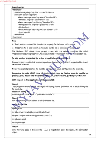 63
In register.jsp
<html:html>
<bean:message key=”my.title” bundle=”f1”/><br>
<html:form action=”register”>
<bean:message key=”my.uname” bundle=”f1”/>
<html:text property=”username:/><br>
<bean:message=”my.btn.cap” bundle=”f2”/>
<html:password property=”password”/><br>
<html:submit>
<bean:message key=”my.btn.cap” bundle=”f2”/>
</html:submit>
</html:form>
</html:html>
Note
 Don‖t keep more than 500 lines in one property file for better performance
 Properties file is also known as resource bundle file or application resource file.
The Netbean IDE related struts project comes with one default properties file called
“ApplicationResource.properties”, having automatic configuration in struts configuration file.
To add another properties file to this project follow the procedure.
Expand project  right click on source packagenewotherotherproperties file  next
 filename  Finish.
Note: The explicit properties file must be configured in struts configuration file explicitly.
Procedure to make JDBC code of struts action class as flexible code to modify by
placing JDBC details like driver classname, url, DB username, pwd in properties file:
With respect to first application of Netbeans IDE
Step-1
Add properties file to source packages and configure that properties file in struts configure
file explicitly.
In servlet-config file
<message-resources.key=”f1” parameter=”myfile”/>
Step-2
Add the following JDBC details to the properties file.
myfile.properties
#jdbc details
my.jdbc.driver=oracle.jdbc.driver.OracleDriver
my.jdbc.url=jdbc.oracle:thin:@localhost:1521:XE
my.dbuser=scott
my.dbpwd=tiger
Step-3
Write following code in the execute (-,-,-,-) of registration class to create Jdbc connection
object.
M
Y
JA
V
A
H
U
B.CO
M
MYJAVAHUB.COM
 