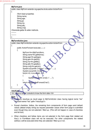 65
MyForm.java
public class MyForm extends org.apache.struts.action.ActionForm
{
//form bean properties
String name;
String age;
String gt;
String ms;
String qlfy;
String crs[];
//Generate getter & setter methods.
--------
--------
}
MyFormAction.java
public class MyFormAction extends org.apache.action.ActionForm
{
public ActionForward execute(-,-,-,-)
{
MyForm fm=(MyForm)form;
String name=fm.getName();
String age=fm.getAge();
String gen=fm.getGt();
String ms=fm.getMs();
String qlfy=fm.getqlfy();
String crs[]=fm.getcrs();
System.out.println (“name=” +name+” …..);
System.out.println (“crs[]=”);
for(int i=0; i<crs.length; ++i)
{
System.out.println (crs[i] +”…..”);
}
return mapping.findForward(“res”);
}
}
result.jsp
<b> observe server console to know the form data </b>
Note
 Configure result.jsp as result page to MyFormAction class having logical name “res”
<forward name=”res” path=”/result.jsp”/>
 Except checkbox, listbox, the remaining form components of form page send default
values (atleast empty string) as request parameter values when form page is submitted
even though they are not selected / filled up. (This will not happen in case of checkbox
and list box)
 When checkbox and listbox items are not selected in the form page their related set
Xxx(-) in FormBean class will not be executed. For other components the related
setXxx(-) will be executed when they are selected / filled up or not.
M
Y
JA
V
A
H
U
B.CO
M
MYJAVAHUB.COM
 