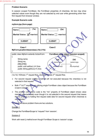 66
Problem Scenario
In session scoped FormBean, the FormBean properties of checkbox, list box may show
selected values even though they are not selected by end user while generating other than
first request from browser window.
Example Scenario code
myform.jsp (form page)
Case-1 Case-2
MyForm.java(formbeanclass) (1b) (11b)
public class Myform extends ActionForm FormBean class object (session scoped)
{
String name;
String ms;
(1C) (11C)
public void setXxx(-) 2nos
public String getXxx() 2nos
}
(1a-1d) Shows 1st
request flow, (2a-2d)Shows 2nd
request flow.
 For second request setMs(-) method will not executed because the checkbox is not
selected in that request.
 Both 1st
& 2nd
requests are utilizing single FormBean class object because the FormBean
scope is session.
 The problem with above code is the “ms” property of FormBean object shows value
married (selected state) even though it is not selected in the second request that means
the ms property is holding first request state data for second request when checkbox is
not selected.
To solve the above problem there are two solutions.
Solution-1
Change the FormBeanScope to “request” from ―session‖.
Solution-2
Work with reset () method even though FormBean Scope is ―session‖ scope.
name=raja name=raja
ms=married ms=married
(1d) (2d)
M
Y
JA
V
A
H
U
B.CO
M
MYJAVAHUB.COM
 