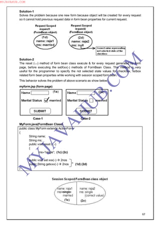67
Solution-1
Solves the problem because one new form because object will be created for every request
so it cannot hold previous request data in form bean properties for current request.
Solution-2
The reset (-,-) method of form bean class execute & for every request generated by form
page, before executing the setXxx(-) methods of FormBean Class. This method is very
useful for the programmer to specify the not selected state values for checkbox, listbox
related form bean properties while working with session scoped form bean.
This behavior solves the problem of above scenario as show below.
myform.jsp (form page)
Case-1 Case-2
MyForm.java(FormBean Class)
public class MyForm extends ActionForm
{
String name;
String ms;
public void reset (-,-)
{
ms=”single”; (1c) (2c)
}
public void set xxx(-)  2nos
public String getxxx(-)  2nos (1d) (2d)
}
M
Y
JA
V
A
H
U
B.CO
M
MYJAVAHUB.COM
 