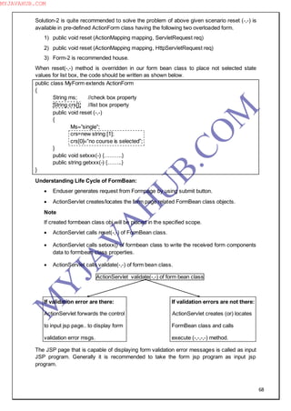 68
Solution-2 is quite recommended to solve the problem of above given scenario reset (-,-) is
available in pre-defined ActionForm class having the following two overloaded form.
1) public void reset (ActionMapping mapping, ServletRequest req)
2) public void reset (ActionMapping mapping, HttpServletRequest req)
3) Form-2 is recommended house.
When reset(-,-) method is overridden in our form bean class to place not selected state
values for list box, the code should be written as shown below.
public class MyForm extends ActionForm
{
String ms; //check box property
String crs[]; //list box property
public void reset (-,-)
{
Ms=”single”;
crs=new string [1];
crs[0]=”no course is selected”;
}
public void setxxx(-) {……….}
public string getxxx(-) {……..}
}
Understanding Life Cycle of FormBean:
 Enduser generates request from Formpage by using submit button.
 ActionServlet creates/locates the form page related FormBean class objects.
Note
If created formbean class obj will be placed in the specified scope.
 ActionServlet calls reset(-,-) of FormBean class.
 ActionServlet calls setxxx() of formbean class to write the received form components
data to formbean class properties.
 ActionServlet calls validate(-,-) of form bean class.
ActionServlet validate(-,-) of form bean class
If validation error are there: If validation errors are not there:
ActionServlet forwards the control ActionServlet creates (or) locates
to input jsp page.. to display form FormBean class and calls
validation error msgs. execute (-,-,-,-) method.
The JSP page that is capable of displaying form validation error messages is called as input
JSP program. Generally it is recommended to take the form jsp program as input jsp
program.
M
Y
JA
V
A
H
U
B.CO
M
MYJAVAHUB.COM
 