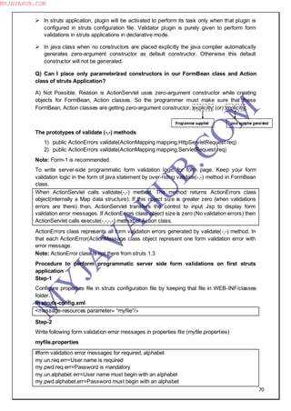 70
 In struts application, plugin will be activated to perform its task only when that plugin is
configured in struts configuration file. Validator plugin is purely given to perform form
validations in struts applications in declarative mode.
 In java class when no constructors are placed explicitly the java complier automatically
generates zero-argument constructor as default constructor. Otherwise this default
constructor will not be generated.
Q) Can I place only parameterized constructors in our FormBean class and Action
class of struts Application?
A) Not Possible. Reason is ActionServlet uses zero-argument constructor while creating
objects for FormBean, Action classes. So the programmer must make sure that these
FormBean, Action classes are getting zero-argument constructor, explicitly (or) implicitly.
The prototypes of validate (-,-) methods
1) public ActionErrors validate(ActionMapping mapping,HttpServletRequest req)
2) public ActionErrors validate(ActionMapping mapping,ServletRequest req)
Note: Form-1 is recommended.
To write server-side programmatic form validation logic for form page. Keep your form
validation logic in the form of java statement by over-riding validate(-,-) method in FormBean
class.
When ActionServlet calls validate(-,-) method. The method returns ActionErrors class
object(internally a Map data structure). If this object size is greater zero (when validations
errors are there) then, ActionServlet transfers the control to input Jsp to display form
validation error messages. If ActionErrors class object size is zero (No validation errors) then
ActionServlet calls execute(-,-,-,-) method of Action class.
ActionErrors class represents all form validation errors generated by validate(-,-) method. In
that each ActionError(ActionMessage class object represent one form validation error with
error message.
Note: ActionError class is not there from struts 1.3
Procedure to perform programmatic server side form validations on first struts
application
Step-1
Configure properties file in struts configuration file by keeping that file in WEB-INF/classes
folder.
In struts-config.xml
<message-resources parameter= “myflie”/>
Step-2
Write following form validation error messages in properties file (myfile.properties)
myfile.properties
#form validation error messages for required, alphabet
my.un.req.err=User name is required
my.pwd.req.err=Password is mandatory
my.un.alphabet.err=User name must begin with an alphabet
my.pwd.alphabet.err=Password must begin with an alphabet
Programmer supplied Java complier generated
M
Y
JA
V
A
H
U
B.CO
M
MYJAVAHUB.COM
 