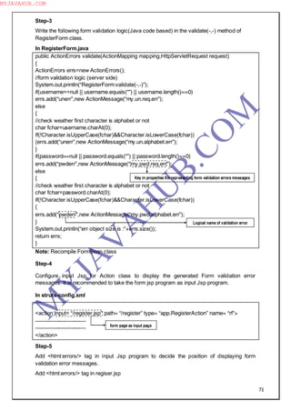 71
Step-3
Write the following form validation logic(Java code based) in the validate(-,-) method of
RegisterForm class.
In RegisterForm.java
public ActionErrors validate(ActionMapping mapping,HttpServletRequest request)
{
ActionErrors errs=new ActionErrors();
//form validation logic (server side)
System.out.println(“RegisterForm:validate(-,-)”);
if(username==null || username.equals(“”) || username.length()==0)
errs.add(“unerr”,new ActionMessage(“my.un.req.err”);
else
{
//check weather first character is alphabet or not
char fchar=username.charAt(0);
If(!Character.isUpperCase(fchar)&&Character.isLowerCase(fchar))
{errs.add(“unerr”,new ActionMessage(“my.un.alphabet.err”);
}
if(password==null || password.equals(“”) || password.length()==0)
errs.add(“pwderr”,new ActionMessage(“my.pwd.req.err”);
else
{
//check weather first character is alphabet or not
char fchar=password.charAt(0);
If(!Character.isUpperCase(fchar)&&Character.isLowerCase(fchar))
{
errs.add(“pwderr”,new ActionMessage(“my.pwd.alphabet.err”);
}
System.out.println(“err object size is :”+errs.size());
return errs;
}
Note: Recompile FormBean class
Step-4
Configure input Jsp for Action class to display the generated Form validation error
messages. It is recommended to take the form jsp program as input Jsp program.
In struts-config.xml
<action input= “/register.jsp” path= “/register” type= “app.RegisterAction” name= “rf”>
----------------------------
----------------------------
</action>
Step-5
Add <html:errors/> tag in input Jsp program to decide the position of displaying form
validation error messages.
Add <html:errors/> tag in regiser.jsp
Key in properties file representing form validation errors messages
Logical name of validation error
form page as input page
M
Y
JA
V
A
H
U
B.CO
M
MYJAVAHUB.COM
 