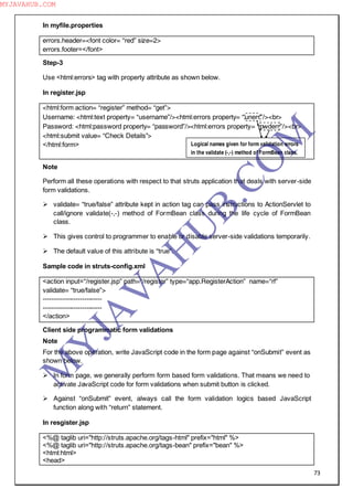 73
In myfile.properties
errors.header=<font color= “red” size=2>
errors.footer=</font>
Step-3
Use <html:errors> tag with property attribute as shown below.
In register.jsp
<html:form action= “register” method= “get”>
Username: <html:text property= “username”/><html:errors property= “unerr”/><br>
Password: <html:password property= “password”/><html:errors property= “pwderr”/><br>
<html:submit value= “Check Details”>
</html:form>
Note
Perform all these operations with respect to that struts application that deals with server-side
form validations.
 validate= “true/false” attribute kept in action tag can pass instructions to ActionServlet to
call/ignore validate(-,-) method of FormBean class during the life cycle of FormBean
class.
 This gives control to programmer to enable or disable server-side validations temporarily.
 The default value of this attribute is “true”.
Sample code in struts-config.xml
<action input=“/register.jsp” path=“/register” type=“app.RegisterAction” name=“rf”
validate= “true/false”>
---------------------------
---------------------------
</action>
Client side programmatic form validations
Note
For the above operation, write JavaScript code in the form page against “onSubmit” event as
shown below.
 In form page, we generally perform form based form validations. That means we need to
activate JavaScript code for form validations when submit button is clicked.
 Against “onSubmit” event, always call the form validation logics based JavaScript
function along with “return” statement.
In resgister.jsp
<%@ taglib uri="http://struts.apache.org/tags-html" prefix="html" %>
<%@ taglib uri="http://struts.apache.org/tags-bean" prefix="bean" %>
<html:html>
<head>
Logical names given for form validation errors
in the validate (-,-) method of FormBean class.
M
Y
JA
V
A
H
U
B.CO
M
MYJAVAHUB.COM
 