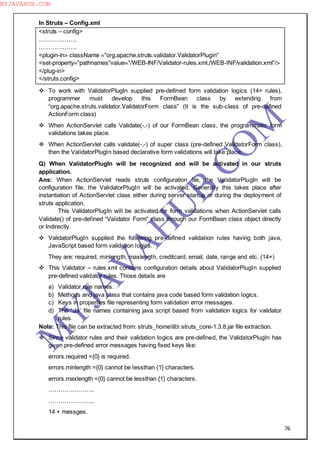 76
In Struts – Config.xml
<struts – config>
……………….
……………….
<plugin-in> className =”org.apache.struts.validator.ValidatorPlugin”
<set-property=”pathnames”value=”/WEB-INF/Validator-rules.xml,/WEB-INF/validation.xml”/>
</plug-in>
</struts.config>
 To work with ValidatorPlugIn supplied pre-defined form validation logics (14+ rules),
programmer must develop this FormBean class by extending from
“org.apache.struts.validator.ValidatorForm class” (It is the sub-class of pre-defined
ActionForm class)
 When ActionServlet calls Validate(-,-) of our FormBean class, the programmatic form
validations takes place.
 When ActionServlet calls validate(-,-) of super class (pre-defined ValidatorForm class),
then the ValidatorPlugIn based declarative form validations will take place.
Q) When ValidatorPlugIn will be recognized and will be activated in our struts
application.
Ans: When ActionServlet reads struts configuration file, the ValidatorPlugIn will be
configuration file, the ValidatorPlugIn will be activated. Generally this takes place after
instantiation of ActionServlet class either during server startup or during the deployment of
struts application.
This ValidatorPlugIn will be activated for form validations when ActionServlet calls
Validate() of pre-defined “Validator Form” class through our FormBean class object directly
or Indirectly.
 ValidatorPlugIn supplied the following pre-defined validation rules having both java,
JavaScript based form validation logics.
They are: required, minlength, maxlength, creditcard, email, date, range and etc. (14+)
 This Validator – rules.xml contains configuration details about ValidatorPlugIn supplied
pre-defined validator rules. Those details are
a) Validator rule names.
b) Methods and java class that contains java code based form validation logics.
c) Keys in properties file representing form validation error messages.
d) The ―.Js‖ file names containing java script based from validation logics for validator
rules.
Note: This file can be extracted from: struts_homelib struts_core-1.3.8.jar file extraction.
 Since validator rules and their validation logics are pre-defined, the ValidatorPlugIn has
given pre-defined error messages having fixed keys like:
errors.required ={0} is required.
errors.minlength ={0} cannot be lessthan {1} characters.
errors.maxlength ={0} cannot be lessthan {1} characters.
…………………..
…………………..
14 + messges.
M
Y
JA
V
A
H
U
B.CO
M
MYJAVAHUB.COM
 