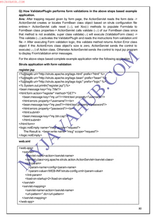 80
Q) How ValidatorPlugIn performs form validations in the above steps based example
application.
Ans: After trapping request given by form page, the ActionServlet reads the form data ->
ActionServlet creates or locates FormBean class object based on struts configuration file
entires-> ActionServlet calls reset (-,-), set Xxx(-) methods to populate Formdata to
FormBean class properties-> ActionServlet calls validate (-,-) of our FormBean class since
that method is not available, super class validate(-,-) will execute (ValidatiorForm class) ->
This validate (-,-) activates the ValidatorPlugIn and reads the instructions from validation.xml
file -> After executing Form validation logic, this validate method returns Action Error class
object if this ActionErrors class object‖s size is zero, ActionServlet sends the control to
execute(-,-,-) of Action class. Otherwise ActionServlet sends the control to input jsp program
to display FromValidation error messages.
For the above steps based complete example application refer the following application.
Struts application with form validation
register.jsp
<%@taglib uri="http://struts.apache.org/tags-html" prefix="html" %>
<%@taglib uri="http://struts.apache.org/tags-bean" prefix="bean" %>
<%@taglib uri="http://struts.apache.org/tags-logic" prefix="logic" %>
<% System.out.println("register.jsp");%>
<bean:message key="my.Title"/>
<html:form action="register" method="GET">
<bean:message key="my.un"/><html:text property="username"/>
<html:errors property="username"/><br>
<bean:message key="my.pwd"/><html:text property="password"/>
<html:errors property="password"/><br>
<html:submit>
<bean:message key="my.btn.cap"/>
</html:submit>
</html:form>
<logic:notEmpty name="msg" scope="request">
The Result is: <bean:write name="msg" scope="request"/>
</logic:notEmpty>
web.xml
<web-app>
<servlet>
<servlet-name>action</servlet-name>
<servlet-class>org.apache.struts.action.ActionServlet</servlet-class>
<init-param>
<param-name>config</param-name>
<param-value>/WEB-INF/struts-config.xml</param-value>
</init-param>
<load-on-startup>2</load-on-startup>
</servlet>
<servlet-mapping>
<servlet-name>action</servlet-name>
<url-pattern>*.do</url-pattern>
</servlet-mapping>
</web-app>
M
Y
JA
V
A
H
U
B.CO
M
MYJAVAHUB.COM
 
