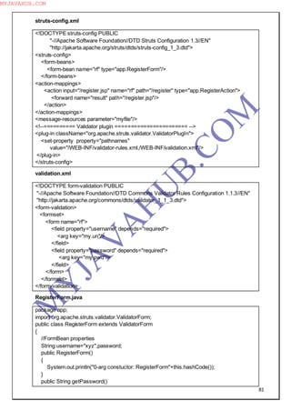 81
struts-config.xml
<!DOCTYPE struts-config PUBLIC
"-//Apache Software Foundation//DTD Struts Configuration 1.3//EN"
"http://jakarta.apache.org/struts/dtds/struts-config_1_3.dtd">
<struts-config>
<form-beans>
<form-bean name="rf" type="app.RegisterForm"/>
</form-beans>
<action-mappings>
<action input="/register.jsp" name="rf" path="/register" type="app.RegisterAction">
<forward name="result" path="/register.jsp"/>
</action>
</action-mappings>
<message-resources parameter="myfile"/>
<!--========== Validator plugin ======================= -->
<plug-in className="org.apache.struts.validator.ValidatorPlugIn">
<set-property property="pathnames"
value="/WEB-INF/validator-rules.xml,/WEB-INF/validation.xml"/>
</plug-in>
</struts-config>
validation.xml
<!DOCTYPE form-validation PUBLIC
"-//Apache Software Foundation//DTD Commons Validator Rules Configuration 1.1.3//EN"
"http://jakarta.apache.org/commons/dtds/validator_1_1_3.dtd">
<form-validation>
<formset>
<form name="rf">
<field property="username" depends="required">
<arg key="my.un"/>
</field>
<field property="password" depends="required">
<arg key="my.pwd"/>
</field>
</form>
</formset>
</form-validation>
RegisterForm.java
package app;
import org.apache.struts.validator.ValidatorForm;
public class RegisterForm extends ValidatorForm
{
//FormBean properties
String username="xyz",password;
public RegisterForm()
{
System.out.println("0-arg constuctor: RegisterForm"+this.hashCode());
}
public String getPassword()
M
Y
JA
V
A
H
U
B.CO
M
MYJAVAHUB.COM
 