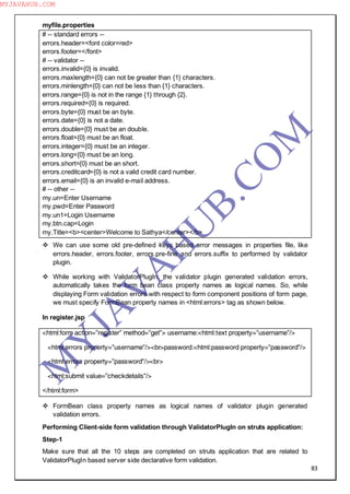 83
myfile.properties
# -- standard errors --
errors.header=<font color=red>
errors.footer=</font>
# -- validator --
errors.invalid={0} is invalid.
errors.maxlength={0} can not be greater than {1} characters.
errors.minlength={0} can not be less than {1} characters.
errors.range={0} is not in the range {1} through {2}.
errors.required={0} is required.
errors.byte={0} must be an byte.
errors.date={0} is not a date.
errors.double={0} must be an double.
errors.float={0} must be an float.
errors.integer={0} must be an integer.
errors.long={0} must be an long.
errors.short={0} must be an short.
errors.creditcard={0} is not a valid credit card number.
errors.email={0} is an invalid e-mail address.
# -- other --
my.un=Enter Username
my.pwd=Enter Password
my.un1=Login Username
my.btn.cap=Login
my.Title=<b><center>Welcome to Sathya</center></b>
 We can use some old pre-defined keys based error messages in properties file, like
errors.header, errors.footer, errors.pre-fine and errors.suffix to performed by validator
plugin.
 While working with ValidatorPlugIn, the validator plugin generated validation errors,
automatically takes the form bean class property names as logical names. So, while
displaying Form validation errors with respect to form component positions of form page,
we must specify FormBean property names in <html:errors> tag as shown below.
In register.jsp
<html:form action=”register” method=”get”> username:<html:text property=”username”/>
<html:errors property=”username”/><br>password:<html:password property=”password”/>
<html:errors property=”password”/><br>
<html:submit value=”checkdetails”/>
</html:form>
 FormBean class property names as logical names of validator plugin generated
validation errors.
Performing Client-side form validation through ValidatorPlugIn on struts application:
Step-1
Make sure that all the 10 steps are completed on struts application that are related to
ValidatorPlugIn based server side declarative form validation.
M
Y
JA
V
A
H
U
B.CO
M
MYJAVAHUB.COM
 