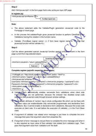 84
Step-2
Add <html:javascript/> in the form page that is also acting as input JSP page.
In register.jsp
<html:javascript formName=”rf”/>
Note:
 The above statement adds the ValidatorPlugIn generation Javascript code to the
Formpage or insert page.
 In this process the validatorPlugIn gives javascript function to perform ClientSide Form
Validations having this notation in the function name.
 Validate <FormBean logical name> (-) if form bean logical name is “rf” then that
javascript function will be validate rf(-)
Step-3
Call the above generated special Javascript function against onSubmit event in the form
page current form tag selected object.
<html:form onsubmit =”return validateRf(this)”>
Complete register.jsp(with respect to above steps)
<%@taglib uri= “http://sturts.apache.org/tags-html” prefix= “html”%>
<html:form action=”register” on submit return validateRf(this)>
<html:javascript forName=”rf”/>
Username:<html:text property=”username”/><html:errors property= “username”/><br>
Password:<html:text property=”password”/><html:errors property= “password”/><br>
<html:submit value= “CheckDetails”/>
</html:form>
 ValidatorPlugIn automatically enables serverside form validations when client side
Formvalidations are not performed, because the enduser has disabled script code
execution (like javascript code) through browser window settings.
 The ―validate‖ attribute of <action> tag in struts configuration file which can be there with
true/false value can enable/disable only serverside programmatic and declarative form
validations. But, it cannot enable or declarative form validations. Because the script code
executes at client side. It is well before the execution of validate(-,-) in the Form Bean
class.
 If argument of validator rule related error message is just there to complete the error
message then pass that argument value from properties file.
 If argument of error message is not just there to complete the error message and when it
is also required as input value of that validator rule related form validation logic. Then
pass that argument value from ―validation.xml‖ file itself.
FormBean logical name
FormBean logical nameFixed word
Current form tag related object
M
Y
JA
V
A
H
U
B.CO
M
MYJAVAHUB.COM
 