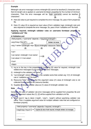 85
Example
Minlength rule error message is errors.minlength={0} cannot be lessthan{1} characters when
that min length rule is applied on username formbean properties for five number of minimum
characters. Then the error messages will be “login username cannot be lessthan 5
characters”.
 Here {0} value is just required to complete the error message. So, pass it form properties
file.
 Here {1} value (5) is required as input value of form validation logic (minlength rule) and
also required to complete the error message. So, pass it from “validation.xml” file itself.
Applying required, minlength validator rules on username formbean property in
“validation.xml” file:
In Validation.xml
<field property =”username” depends =”required,minlength”>
<arg 0 key=”my.un”/>
<arg 1 name=”minlength” key=”${var:minlength}” resource="false”/>
<var>
<var-name> minlength </var-name>
<var-value> 4 </var-value>
</var>
</field>
1) my.un is the key in the properties file supplying {0} value for required, minlength rules
related error messages to just complete the error messages.
2) minlength is the validator rule name.
3) “var:minlength” where minlength is the variable name that contain arg 1/{1} of minlength
rule in “validation.xml” file itself.
4) Resource=”false” indicates that this argument value ({1} value of minlength rule) is not
collected from properties file (resource bandle).
5) Supplies minlength variable value as {1} value of minlength validator rule.
Note
Generally {0} value of validator rule error messages will be supplied from properties file and
remaining argument values like {1}, {2} will be supplied from validation.xml file.
 When arg<n> tag is taken (<arg0>, <arg1>, <arg2>) without specifying validator rule
name. Then, it supplies argument value for multiple validator rules that are configured on
formbean property.
<field property=”username” depends=”required, minlength”>
<arg0 key=”myun”/>
……………
……………
</field>
(2)
(1)
{1}{0}
Validator rule names
(3) (4)
(5)
Supplies {0} value of both required, minlength validator rule messages.
M
Y
JA
V
A
H
U
B.CO
M
MYJAVAHUB.COM
 
