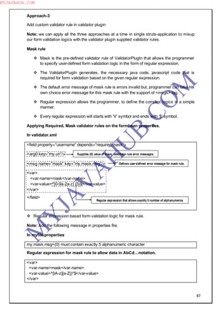87
Approach-3
Add custom validator rule in validator plugin
Note: we can apply all the three approaches at a time in single struts-application to mixup
our form validation logics with the validator plugin supplied validator rules.
Mask rule
 Mask is the pre-defined validator rule of ValidatorPlugIn that allows the programmer
to specify user-defined form validation logic in the form of regular expression.
 The ValidatorPlugIn generates, the necessary java code, javascript code that is
required for form validation based on the given regular expression.
 The default error message of mask rule is errors invalid but, programmer can take his
own choice error message for this mask rule with the support of <msgs> tag.
 Regular expression allows the programmer, to define the complex logics in a simple
manner.
 Every regular expression will starts with ―V‖ symbol and ends with ―$‖ symbol.
Applying Required, Mask validator rules on the formbean properties.
In validator.xml
<field property=”username” depends=”required.mask”>
<arg0 key=”my.un”/>
<msg name=”mask” key=”my.mask.msg”/>
<var>
<var-name>mask</var-name>
<var-value>^[0-9a-2a-z] {5}$</var-value>
</var>
</field>
 Regular expression based form validation logic for mask rule.
Note: Add the following message in properties file.
In myfile.properties
my.mask.msg={0} must contain exactly 5 alphanumeric character
Regular expression for mask rule to allow data in AbCd…notation.
<var>
<var-name>mask</var-name>
<var-value>^[IA-z][a-Z])*$</var-value>
</var>
Supplies {0} value of mask, valkidator rule error messages.
Defines user-defined error message for mask rule.
Regular expression that allows exactly 5 number of alphanumerics
M
Y
JA
V
A
H
U
B.CO
M
MYJAVAHUB.COM
 