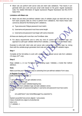 88
 Mask rule can perform both server side and client side validations. That means it can
generate both java code and java script code based on the given regular expression
code. For related information of regular expression Regular Expression text file of STV
folder DVD.
Limitation with Mask rule
 Mask rule and other pre-defined validator rules of validator plugin can deal with only one
form bean property data at a time to perform form validations, that means these rules
cannot be utilized for the following form validations.
a) Type pressured, Retype password must match.
b) Username and password must have same length.
c) Username and password must begin with same character.
All these are dealing with more than one FormBean data.
 For above requirements and to write any kind of custom form validation logic use
approach-2 (call super validate method from validate(-,-) method of your formbean class.
Example to write both client side and server side custom form validation logic by mixing
them with the validate plugin generated client side and server side form validation logics.
Step-1
Complete all the formalities to work with validator plugin based server side form validation
(10 steps of 9th
July).
Step-2
Keep validate (-,-) in our FormBean class, calling super. Validate(-,-) inside that method
definition.
Note:
Make sure that your FormBean class is extending from pre-defined validator Form class.
In Register Form java
public ActionErrors validate(-,-)
{
// call super.validate(-,-) to get validation errors.
// given by ValidatorPlugIn
ActionErrors errs=super.validate(mapping,req);
// write custom form validation logic and add validation errors
if(username.length ()!=password.length()) // username and password must have same
length.
{
errs.add(“lenerr”,new ActionMessage(“my.unpwd.len”));
}
System.out.println(“size errors objects “+errs.size());
//return ActionErrors object to ActionServlet
return errs;
} // validate(-,-)
}
M
Y
JA
V
A
H
U
B.CO
M
MYJAVAHUB.COM
 