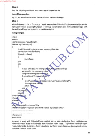 89
Step-3
Add the following additional error message in properties file.
In my file properties
My.unpwd.len=Username and password must have same length.
Step-4
Wirite following code in Formpage / input page calling ValidatorPlugIn generated javascript
from user-defined javascript function. (To mixup custom client side form validation logic with
the ValidatorPlugIn generated form validation logic).
In register.jsp
<html>
<head>
<script language=”JavaScript”>
function myValidate(frm)
{
//call ValidatorPlugIn generated javascript function
var result = validateRf(frm);
if(result == false)
{
return false;
} //if
else
{
// read form data for writing custom form validation logic
var unval = frm.username.value;
var pwdval=frm.password.value;
If (unval.length!=pwdval.length)
{
alert(“username and password must have same length”);
frm.username.focus();
return false;
} //if
return true;
} //else
} //myvalidate(-,-)
</script>
</head>
<html.javascript formName=”rf”/>
<html:form action=”register” on submit=”return myvalidate (this)”>
…………………………….
…………………………….
</html:form>
<html:error/>
In order to work with ValidatorPlugIn related server side declarative form validation our
formbean class must be extended from validator form class. To perform ValidatorPlugIn
related clientside declarative form validations our form bean class can take ActionForm or
Validator Form as super class.
M
Y
JA
V
A
H
U
B.CO
M
MYJAVAHUB.COM
 