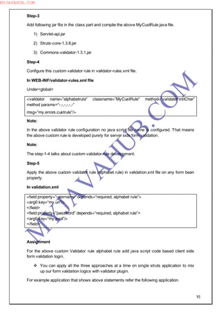 91
Step-3
Add following jar file in the class part and compile the above MyCustRule.java file.
1) Servlet-api.jar
2) Struts-core-1.3.8.jar
3) Commons-validator-1.3.1.jar
Step-4
Configure this custom validator rule in validator-rules.xml file.
In WEB-INF/validator-rules.xml file
Under<global>
<validator name=”alphabetrule” classname=”MyCustRule” method=”validateFirstChar”
method params=“-,-,-,-,-,-”
msg=”my.errors.custrule”/>
Note:
In the above validator rule configuration no java script file name is configured. That means
the above custom rule is developed purely for server side form validation.
Note:
The step-1-4 talks about custom validator rule development.
Step-5
Apply the above custom validator rule (alphabet rule) in validation.xml file on any form bean
property.
In validation.xml
<field property=”username” depends=“required, alphabet rule”>
<arg0 key=“my.un”/>
</field>
<field property=”password” depends=“required, alphabet rule”>
<arg0 key=“my.pwd”/>
</field>
Assignment
For the above custom Validator rule alphabet rule add java script code based client side
form validation login.
 You can apply all the three approaches at a time on single struts application to mix
up our form validation logics with validator plugin.
For example application that shows above statements refer the following application.
M
Y
JA
V
A
H
U
B.CO
M
MYJAVAHUB.COM
 