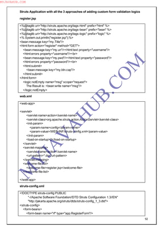 92
Struts Application with all the 3 approaches of adding custom form validation logics
register.jsp
<%@taglib uri="http://struts.apache.org/tags-html" prefix="html" %>
<%@taglib uri="http://struts.apache.org/tags-bean" prefix="bean" %>
<%@taglib uri="http://struts.apache.org/tags-logic" prefix="logic" %>
<% System.out.println("register.jsp");%>
<bean:message key="my.Title"/>
<html:form action="register" method="GET">
<bean:message key="my.un"/><html:text property="username"/>
<html:errors property="username"/><br>
<bean:message key="my.pwd"/><html:text property="password"/>
<html:errors property="password"/><br>
<html:submit>
<bean:message key="my.btn.cap"/>
</html:submit>
</html:form>
<logic:notEmpty name="msg" scope="request">
The Result is: <bean:write name="msg"/>
</logic:notEmpty>
web.xml
<web-app>
<servlet>
<servlet-name>action</servlet-name>
<servlet-class>org.apache.struts.action.ActionServlet</servlet-class>
<init-param>
<param-name>config</param-name>
<param-value>/WEB-INF/struts-config.xml</param-value>
</init-param>
<load-on-startup>2</load-on-startup>
</servlet>
<servlet-mapping>
<servlet-name>action</servlet-name>
<url-pattern>*.do</url-pattern>
</servlet-mapping>
<welcome-file-list>
<welcome-file>register.jsp</welcome-file>
</welcome-file-list>
</web-app>
struts-config.xml
<!DOCTYPE struts-config PUBLIC
"-//Apache Software Foundation//DTD Struts Configuration 1.3//EN"
"http://jakarta.apache.org/struts/dtds/struts-config_1_3.dtd">
<struts-config>
<form-beans>
<form-bean name="rf" type="app.RegisterForm"/>
M
Y
JA
V
A
H
U
B.CO
M
MYJAVAHUB.COM
 