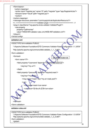93
</form-beans>
<action-mappings>
<action input="/register.jsp" name="rf" path="/register" type="app.RegisterAction">
<forward name="result" path="/register.jsp"/>
</action>
</action-mappings>
<message-resources parameter="com/myapp/struts/ApplicationResource"/>
<!-- =====================Validator plugin ======================== -->
<plug-in className="org.apache.struts.validator.ValidatorPlugIn">
<set-property
property="pathnames"
value="/WEB-INF/validator-rules.xml,/WEB-INF/validation.xml"/>
</plug-in>
</struts-config>
validation.xml
<!DOCTYPE form-validation PUBLIC
"-//Apache Software Foundation//DTD Commons Validator Rules Configuration 1.1.3//EN"
"http://jakarta.apache.org/commons/dtds/validator_1_1_3.dtd">
<form-validation>
<formset>
<form name="rf">
<field property="username" depends="required,alphabetrule">
<arg key="my.un"/>
</field>
<field property="password" depends="required,mask">
<arg key="my.pwd"/>
<msg name="mask" key="my.err.mask.pwd"/>
<var>
<var-name>mask</var-name>
<var-value>^[0-9a-zA-Z]*$</var-value>
</var>
</field>
</form>
</formset>
</form-validation>
validator-rules.xml
<!DOCTYPE form-validation PUBLIC
"-//Apache Software Foundation//DTD Commons Validator Rules Configuration 1.3.0//EN"
"http://jakarta.apache.org/commons/dtds/validator_1_3_0.dtd">
<form-validation>
<global>
User defined Custom rule
M
Y
JA
V
A
H
U
B.CO
M
MYJAVAHUB.COM
 