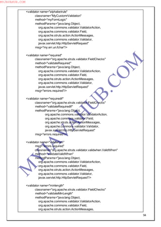 94
<validator name="alphabetrule"
classname="MyCustomrValidation"
method="myFormLogic"
methodParams="java.lang.Object,
org.apache.commons.validator.ValidatorAction,
org.apache.commons.validator.Field,
org.apache.struts.action.ActionMessages,
org.apache.commons.validator.Validator,
javax.servlet.http.HttpServletRequest"
msg="my.err.un.fchar"/>
<validator name="required"
classname="org.apache.struts.validator.FieldChecks"
method="validateRequired"
methodParams="java.lang.Object,
org.apache.commons.validator.ValidatorAction,
org.apache.commons.validator.Field,
org.apache.struts.action.ActionMessages,
org.apache.commons.validator.Validator,
javax.servlet.http.HttpServletRequest"
msg="errors.required"/>
<validator name="requiredif"
classname="org.apache.struts.validator.FieldChecks"
method="validateRequiredIf"
methodParams="java.lang.Object,
org.apache.commons.validator.ValidatorAction,
org.apache.commons.validator.Field,
org.apache.struts.action.ActionMessages,
org.apache.commons.validator.Validator,
javax.servlet.http.HttpServletRequest"
msg="errors.required"/>
<validator name="validwhen"
msg="errors.required"
classname="org.apache.struts.validator.validwhen.ValidWhen"
method="validateValidWhen"
methodParams="java.lang.Object,
org.apache.commons.validator.ValidatorAction,
org.apache.commons.validator.Field,
org.apache.struts.action.ActionMessages,
org.apache.commons.validator.Validator,
javax.servlet.http.HttpServletRequest"/>
<validator name="minlength"
classname="org.apache.struts.validator.FieldChecks"
method="validateMinLength"
methodParams="java.lang.Object,
org.apache.commons.validator.ValidatorAction,
org.apache.commons.validator.Field,
org.apache.struts.action.ActionMessages,
M
Y
JA
V
A
H
U
B.CO
M
MYJAVAHUB.COM
 