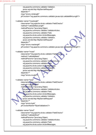 95
org.apache.commons.validator.Validator,
javax.servlet.http.HttpServletRequest"
depends=""
msg="errors.minlength"
jsFunction="org.apache.commons.validator.javascript.validateMinLength"/>
<validator name="maxlength"
classname="org.apache.struts.validator.FieldChecks"
method="validateMaxLength"
methodParams="java.lang.Object,
org.apache.commons.validator.ValidatorAction,
org.apache.commons.validator.Field,
org.apache.struts.action.ActionMessages,
org.apache.commons.validator.Validator,
javax.servlet.http.HttpServletRequest"
depends=""
msg="errors.maxlength"
jsFunction="org.apache.commons.validator.javascript.validateMaxLength"/>
<validator name="mask"
classname="org.apache.struts.validator.FieldChecks"
method="validateMask"
methodParams="java.lang.Object,
org.apache.commons.validator.ValidatorAction,
org.apache.commons.validator.Field,
org.apache.struts.action.ActionMessages,
org.apache.commons.validator.Validator,
javax.servlet.http.HttpServletRequest"
depends=""
msg="errors.invalid"/>
<validator name="byte"
classname="org.apache.struts.validator.FieldChecks"
method="validateByte"
methodParams="java.lang.Object,
org.apache.commons.validator.ValidatorAction,
org.apache.commons.validator.Field,
org.apache.struts.action.ActionMessages,
org.apache.commons.validator.Validator,
javax.servlet.http.HttpServletRequest"
depends=""
msg="errors.byte"
jsFunctionName="ByteValidations"/>
<validator name="short"
classname="org.apache.struts.validator.FieldChecks"
method="validateShort"
methodParams="java.lang.Object,
org.apache.commons.validator.ValidatorAction,
org.apache.commons.validator.Field,
org.apache.struts.action.ActionMessages,
M
Y
JA
V
A
H
U
B.CO
M
MYJAVAHUB.COM
 