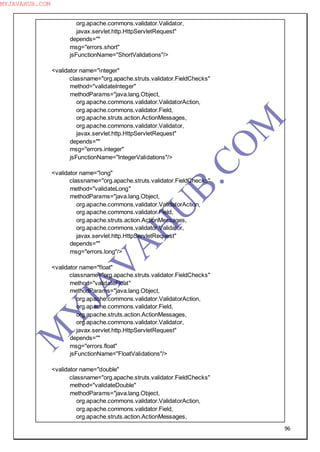 96
org.apache.commons.validator.Validator,
javax.servlet.http.HttpServletRequest"
depends=""
msg="errors.short"
jsFunctionName="ShortValidations"/>
<validator name="integer"
classname="org.apache.struts.validator.FieldChecks"
method="validateInteger"
methodParams="java.lang.Object,
org.apache.commons.validator.ValidatorAction,
org.apache.commons.validator.Field,
org.apache.struts.action.ActionMessages,
org.apache.commons.validator.Validator,
javax.servlet.http.HttpServletRequest"
depends=""
msg="errors.integer"
jsFunctionName="IntegerValidations"/>
<validator name="long"
classname="org.apache.struts.validator.FieldChecks"
method="validateLong"
methodParams="java.lang.Object,
org.apache.commons.validator.ValidatorAction,
org.apache.commons.validator.Field,
org.apache.struts.action.ActionMessages,
org.apache.commons.validator.Validator,
javax.servlet.http.HttpServletRequest"
depends=""
msg="errors.long"/>
<validator name="float"
classname="org.apache.struts.validator.FieldChecks"
method="validateFloat"
methodParams="java.lang.Object,
org.apache.commons.validator.ValidatorAction,
org.apache.commons.validator.Field,
org.apache.struts.action.ActionMessages,
org.apache.commons.validator.Validator,
javax.servlet.http.HttpServletRequest"
depends=""
msg="errors.float"
jsFunctionName="FloatValidations"/>
<validator name="double"
classname="org.apache.struts.validator.FieldChecks"
method="validateDouble"
methodParams="java.lang.Object,
org.apache.commons.validator.ValidatorAction,
org.apache.commons.validator.Field,
org.apache.struts.action.ActionMessages,
M
Y
JA
V
A
H
U
B.CO
M
MYJAVAHUB.COM
 