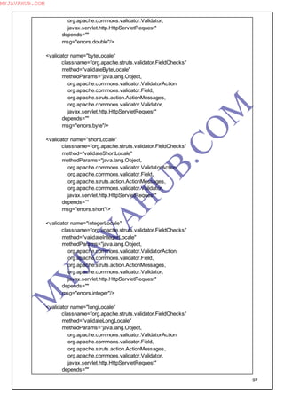 97
org.apache.commons.validator.Validator,
javax.servlet.http.HttpServletRequest"
depends=""
msg="errors.double"/>
<validator name="byteLocale"
classname="org.apache.struts.validator.FieldChecks"
method="validateByteLocale"
methodParams="java.lang.Object,
org.apache.commons.validator.ValidatorAction,
org.apache.commons.validator.Field,
org.apache.struts.action.ActionMessages,
org.apache.commons.validator.Validator,
javax.servlet.http.HttpServletRequest"
depends=""
msg="errors.byte"/>
<validator name="shortLocale"
classname="org.apache.struts.validator.FieldChecks"
method="validateShortLocale"
methodParams="java.lang.Object,
org.apache.commons.validator.ValidatorAction,
org.apache.commons.validator.Field,
org.apache.struts.action.ActionMessages,
org.apache.commons.validator.Validator,
javax.servlet.http.HttpServletRequest"
depends=""
msg="errors.short"/>
<validator name="integerLocale"
classname="org.apache.struts.validator.FieldChecks"
method="validateIntegerLocale"
methodParams="java.lang.Object,
org.apache.commons.validator.ValidatorAction,
org.apache.commons.validator.Field,
org.apache.struts.action.ActionMessages,
org.apache.commons.validator.Validator,
javax.servlet.http.HttpServletRequest"
depends=""
msg="errors.integer"/>
<validator name="longLocale"
classname="org.apache.struts.validator.FieldChecks"
method="validateLongLocale"
methodParams="java.lang.Object,
org.apache.commons.validator.ValidatorAction,
org.apache.commons.validator.Field,
org.apache.struts.action.ActionMessages,
org.apache.commons.validator.Validator,
javax.servlet.http.HttpServletRequest"
depends=""
M
Y
JA
V
A
H
U
B.CO
M
MYJAVAHUB.COM
 