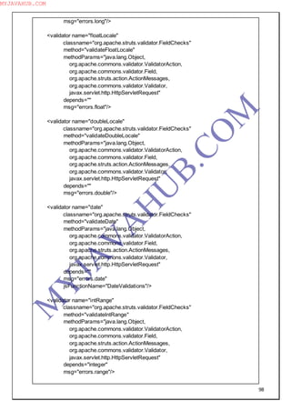 98
msg="errors.long"/>
<validator name="floatLocale"
classname="org.apache.struts.validator.FieldChecks"
method="validateFloatLocale"
methodParams="java.lang.Object,
org.apache.commons.validator.ValidatorAction,
org.apache.commons.validator.Field,
org.apache.struts.action.ActionMessages,
org.apache.commons.validator.Validator,
javax.servlet.http.HttpServletRequest"
depends=""
msg="errors.float"/>
<validator name="doubleLocale"
classname="org.apache.struts.validator.FieldChecks"
method="validateDoubleLocale"
methodParams="java.lang.Object,
org.apache.commons.validator.ValidatorAction,
org.apache.commons.validator.Field,
org.apache.struts.action.ActionMessages,
org.apache.commons.validator.Validator,
javax.servlet.http.HttpServletRequest"
depends=""
msg="errors.double"/>
<validator name="date"
classname="org.apache.struts.validator.FieldChecks"
method="validateDate"
methodParams="java.lang.Object,
org.apache.commons.validator.ValidatorAction,
org.apache.commons.validator.Field,
org.apache.struts.action.ActionMessages,
org.apache.commons.validator.Validator,
javax.servlet.http.HttpServletRequest"
depends=""
msg="errors.date"
jsFunctionName="DateValidations"/>
<validator name="intRange"
classname="org.apache.struts.validator.FieldChecks"
method="validateIntRange"
methodParams="java.lang.Object,
org.apache.commons.validator.ValidatorAction,
org.apache.commons.validator.Field,
org.apache.struts.action.ActionMessages,
org.apache.commons.validator.Validator,
javax.servlet.http.HttpServletRequest"
depends="integer"
msg="errors.range"/>
M
Y
JA
V
A
H
U
B.CO
M
MYJAVAHUB.COM
 