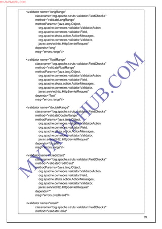 99
<validator name="longRange"
classname="org.apache.struts.validator.FieldChecks"
method="validateLongRange"
methodParams="java.lang.Object,
org.apache.commons.validator.ValidatorAction,
org.apache.commons.validator.Field,
org.apache.struts.action.ActionMessages,
org.apache.commons.validator.Validator,
javax.servlet.http.HttpServletRequest"
depends="long"
msg="errors.range"/>
<validator name="floatRange"
classname="org.apache.struts.validator.FieldChecks"
method="validateFloatRange"
methodParams="java.lang.Object,
org.apache.commons.validator.ValidatorAction,
org.apache.commons.validator.Field,
org.apache.struts.action.ActionMessages,
org.apache.commons.validator.Validator,
javax.servlet.http.HttpServletRequest"
depends="float"
msg="errors.range"/>
<validator name="doubleRange"
classname="org.apache.struts.validator.FieldChecks"
method="validateDoubleRange"
methodParams="java.lang.Object,
org.apache.commons.validator.ValidatorAction,
org.apache.commons.validator.Field,
org.apache.struts.action.ActionMessages,
org.apache.commons.validator.Validator,
javax.servlet.http.HttpServletRequest"
depends="double"
msg="errors.range"/>
<validator name="creditCard"
classname="org.apache.struts.validator.FieldChecks"
method="validateCreditCard"
methodParams="java.lang.Object,
org.apache.commons.validator.ValidatorAction,
org.apache.commons.validator.Field,
org.apache.struts.action.ActionMessages,
org.apache.commons.validator.Validator,
javax.servlet.http.HttpServletRequest"
depends=""
msg="errors.creditcard"/>
<validator name="email"
classname="org.apache.struts.validator.FieldChecks"
method="validateEmail"
M
Y
JA
V
A
H
U
B.CO
M
MYJAVAHUB.COM
 