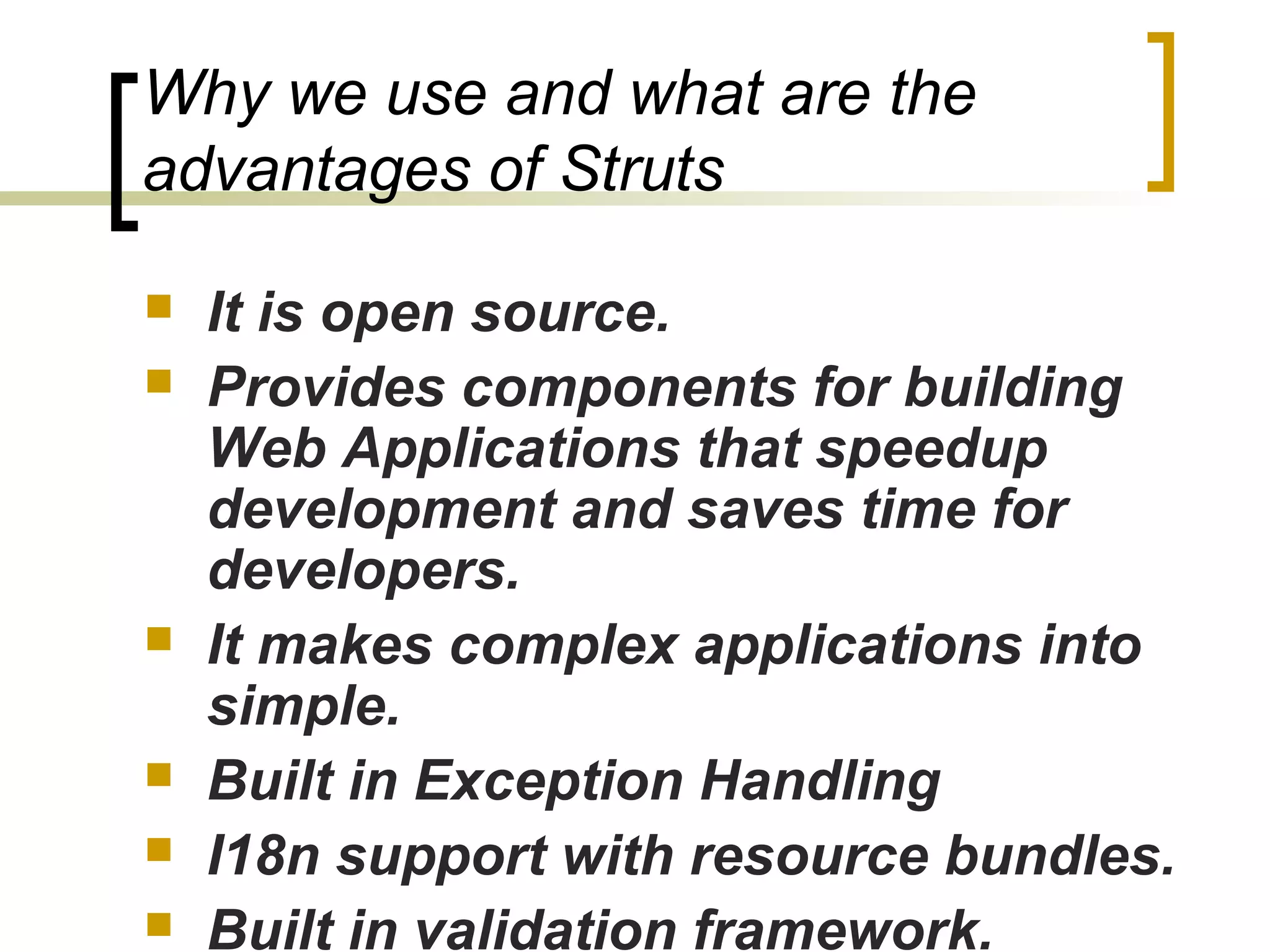 Why we use and what are the
advantages of Struts
 It is open source.
 Provides components for building
Web Applications that speedup
development and saves time for
developers.
 It makes complex applications into
simple.
 Built in Exception Handling
 I18n support with resource bundles.
 Built in validation framework.
 